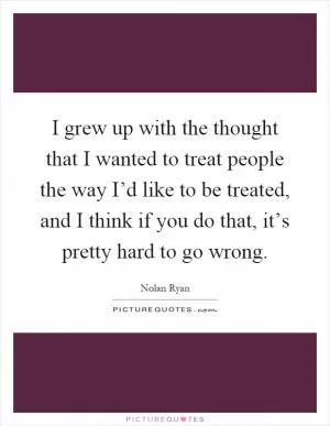 I grew up with the thought that I wanted to treat people the way I’d like to be treated, and I think if you do that, it’s pretty hard to go wrong Picture Quote #1