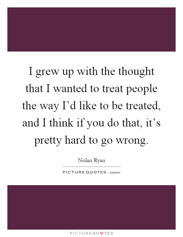 I grew up with the thought that I wanted to treat people the way I'd like to be treated, and I think if you do that, it's pretty hard to go wrong Picture Quote #1