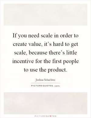 If you need scale in order to create value, it’s hard to get scale, because there’s little incentive for the first people to use the product Picture Quote #1