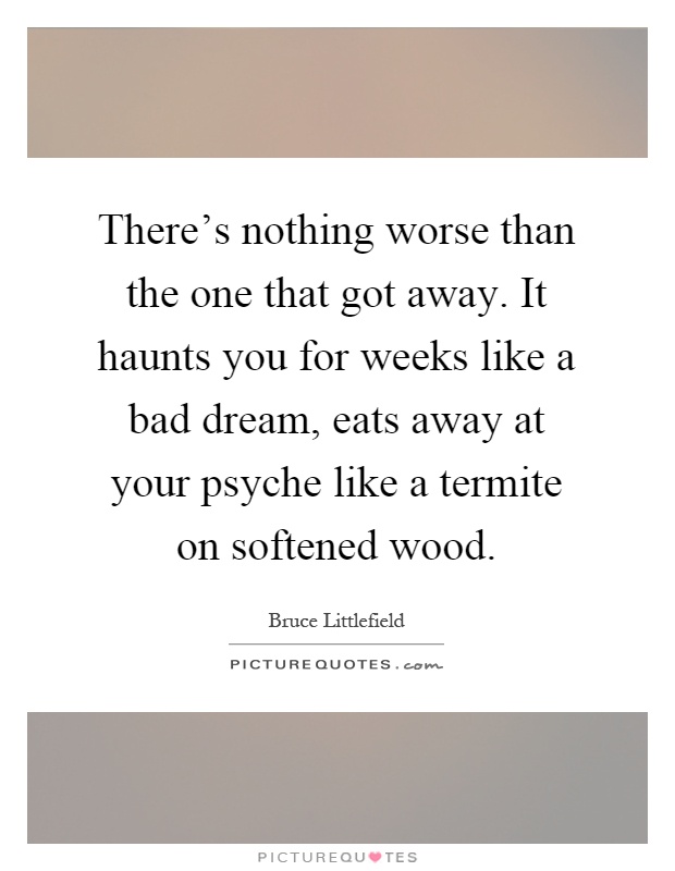 There's nothing worse than the one that got away. It haunts you for weeks like a bad dream, eats away at your psyche like a termite on softened wood Picture Quote #1
