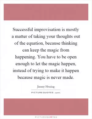 Successful improvisation is mostly a matter of taking your thoughts out of the equation, because thinking can keep the magic from happening. You have to be open enough to let the magic happen, instead of trying to make it happen because magic is never made Picture Quote #1