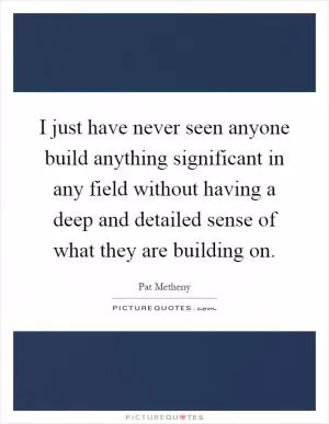 I just have never seen anyone build anything significant in any field without having a deep and detailed sense of what they are building on Picture Quote #1