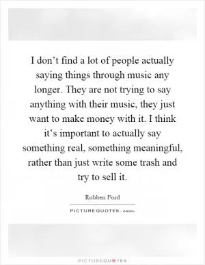 I don’t find a lot of people actually saying things through music any longer. They are not trying to say anything with their music, they just want to make money with it. I think it’s important to actually say something real, something meaningful, rather than just write some trash and try to sell it Picture Quote #1
