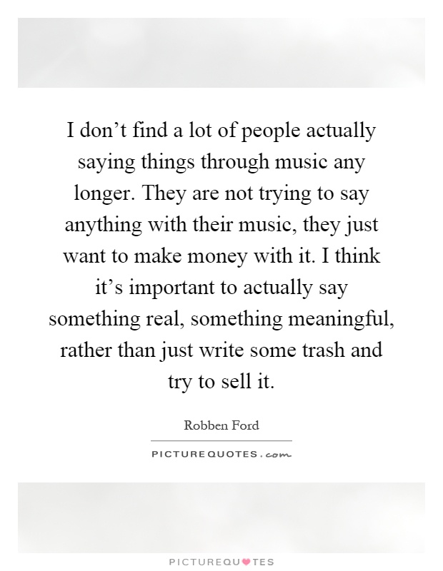 I don't find a lot of people actually saying things through music any longer. They are not trying to say anything with their music, they just want to make money with it. I think it's important to actually say something real, something meaningful, rather than just write some trash and try to sell it Picture Quote #1