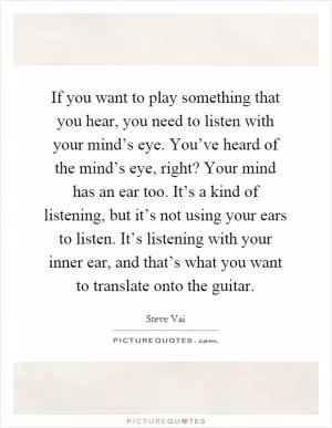 If you want to play something that you hear, you need to listen with your mind’s eye. You’ve heard of the mind’s eye, right? Your mind has an ear too. It’s a kind of listening, but it’s not using your ears to listen. It’s listening with your inner ear, and that’s what you want to translate onto the guitar Picture Quote #1