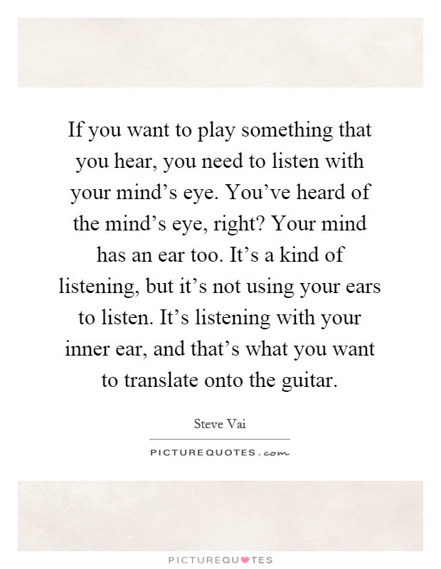 If you want to play something that you hear, you need to listen with your mind's eye. You've heard of the mind's eye, right? Your mind has an ear too. It's a kind of listening, but it's not using your ears to listen. It's listening with your inner ear, and that's what you want to translate onto the guitar Picture Quote #1