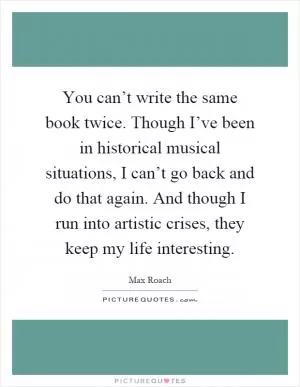 You can’t write the same book twice. Though I’ve been in historical musical situations, I can’t go back and do that again. And though I run into artistic crises, they keep my life interesting Picture Quote #1