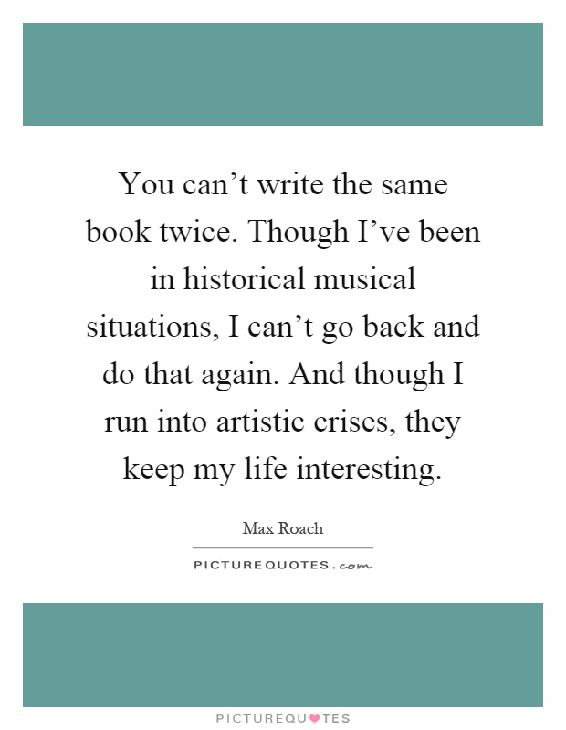 You can't write the same book twice. Though I've been in historical musical situations, I can't go back and do that again. And though I run into artistic crises, they keep my life interesting Picture Quote #1