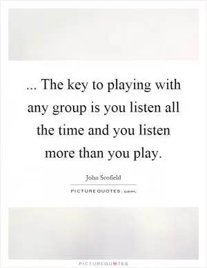 ... The key to playing with any group is you listen all the time and you listen more than you play Picture Quote #1