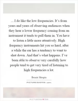 ... I do like the low frequencies. It’s from years and years of observing audiences when they hear a lower frequency coming from an instrument it tends to pull them in. You have to listen a little more attentively. High frequency instruments hit you so hard, after a while the ear has a tendency to want to shut down. And that’s what happens. I’ve been able to observe very carefully how people tend to get very tired of listening to high frequencies a lot Picture Quote #1