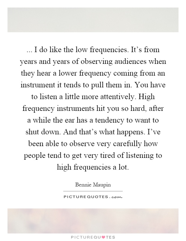 ... I do like the low frequencies. It's from years and years of observing audiences when they hear a lower frequency coming from an instrument it tends to pull them in. You have to listen a little more attentively. High frequency instruments hit you so hard, after a while the ear has a tendency to want to shut down. And that's what happens. I've been able to observe very carefully how people tend to get very tired of listening to high frequencies a lot Picture Quote #1