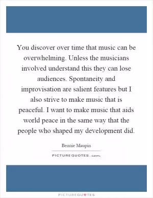 You discover over time that music can be overwhelming. Unless the musicians involved understand this they can lose audiences. Spontaneity and improvisation are salient features but I also strive to make music that is peaceful. I want to make music that aids world peace in the same way that the people who shaped my development did Picture Quote #1