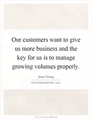 Our customers want to give us more business and the key for us is to manage growing volumes properly Picture Quote #1