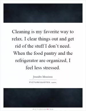 Cleaning is my favorite way to relax. I clear things out and get rid of the stuff I don’t need. When the food pantry and the refrigerator are organized, I feel less stressed Picture Quote #1