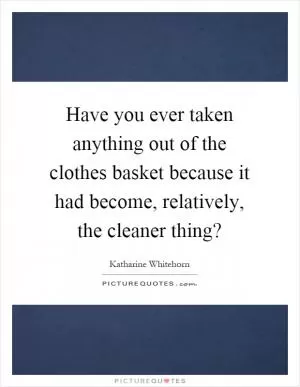 Have you ever taken anything out of the clothes basket because it had become, relatively, the cleaner thing? Picture Quote #1