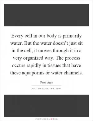 Every cell in our body is primarily water. But the water doesn’t just sit in the cell, it moves through it in a very organized way. The process occurs rapidly in tissues that have these aquaporins or water channels Picture Quote #1