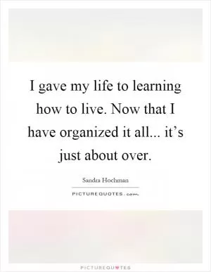 I gave my life to learning how to live. Now that I have organized it all... it’s just about over Picture Quote #1