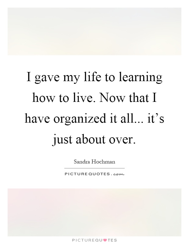 I gave my life to learning how to live. Now that I have organized it all... it's just about over Picture Quote #1