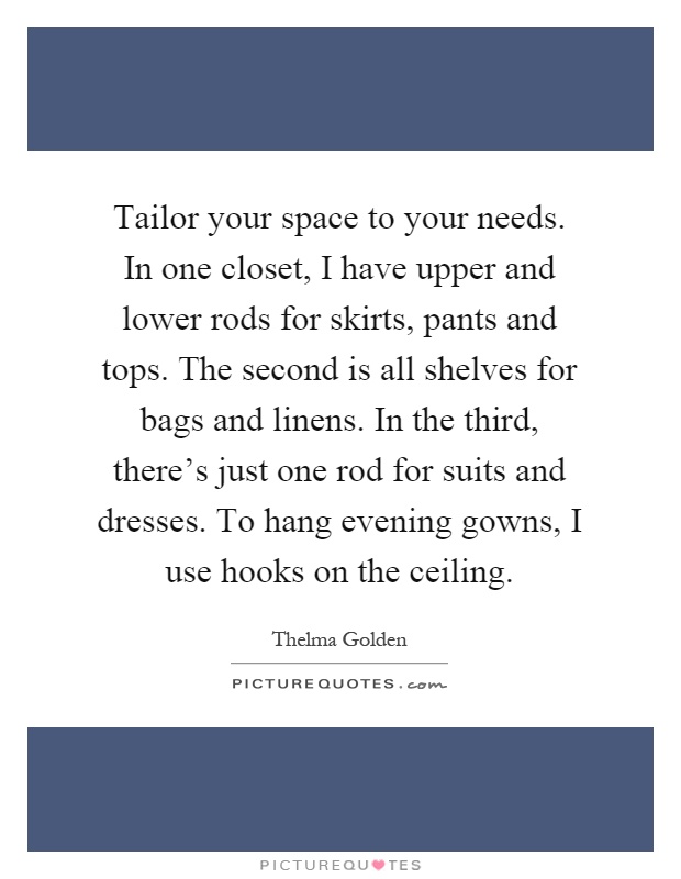 Tailor your space to your needs. In one closet, I have upper and lower rods for skirts, pants and tops. The second is all shelves for bags and linens. In the third, there's just one rod for suits and dresses. To hang evening gowns, I use hooks on the ceiling Picture Quote #1