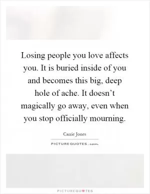 Losing people you love affects you. It is buried inside of you and becomes this big, deep hole of ache. It doesn’t magically go away, even when you stop officially mourning Picture Quote #1