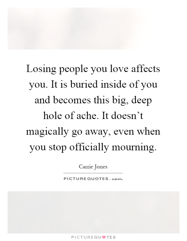 Losing people you love affects you. It is buried inside of you and becomes this big, deep hole of ache. It doesn't magically go away, even when you stop officially mourning Picture Quote #1