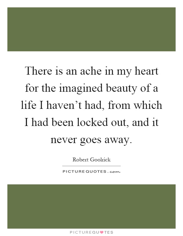 There is an ache in my heart for the imagined beauty of a life I haven't had, from which I had been locked out, and it never goes away Picture Quote #1