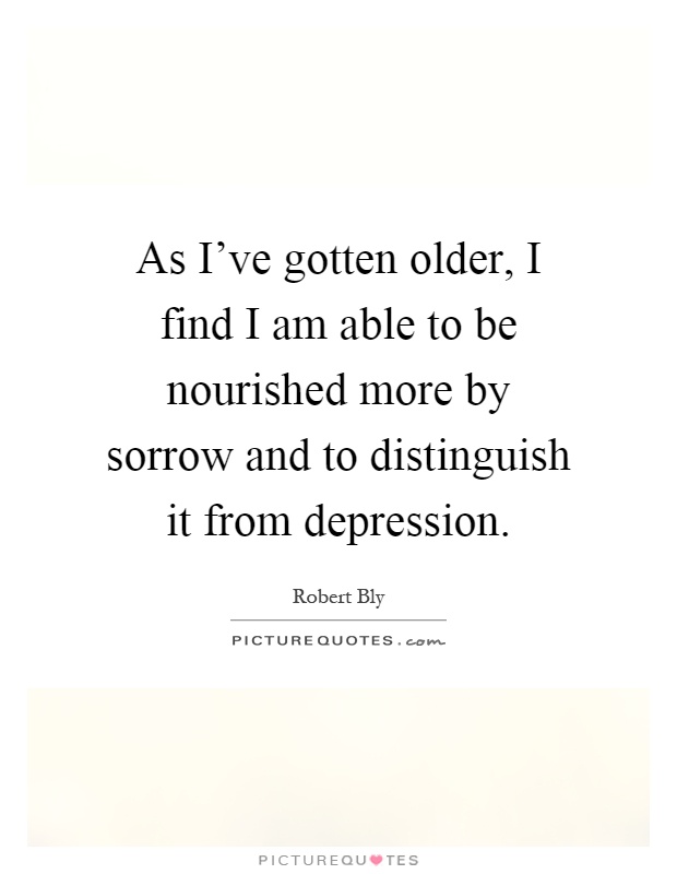 As I've gotten older, I find I am able to be nourished more by sorrow and to distinguish it from depression Picture Quote #1