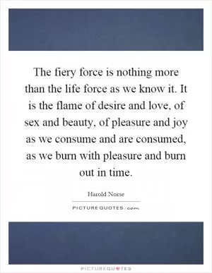 The fiery force is nothing more than the life force as we know it. It is the flame of desire and love, of sex and beauty, of pleasure and joy as we consume and are consumed, as we burn with pleasure and burn out in time Picture Quote #1