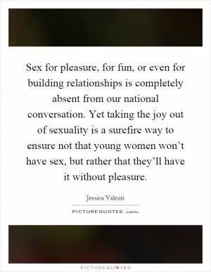 Sex for pleasure, for fun, or even for building relationships is completely absent from our national conversation. Yet taking the joy out of sexuality is a surefire way to ensure not that young women won’t have sex, but rather that they’ll have it without pleasure Picture Quote #1