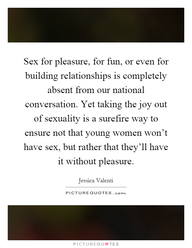 Sex for pleasure, for fun, or even for building relationships is completely absent from our national conversation. Yet taking the joy out of sexuality is a surefire way to ensure not that young women won't have sex, but rather that they'll have it without pleasure Picture Quote #1