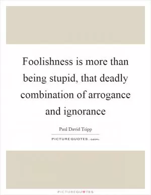 Foolishness is more than being stupid, that deadly combination of arrogance and ignorance Picture Quote #1