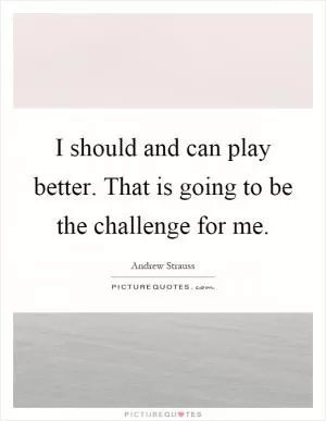 I should and can play better. That is going to be the challenge for me Picture Quote #1