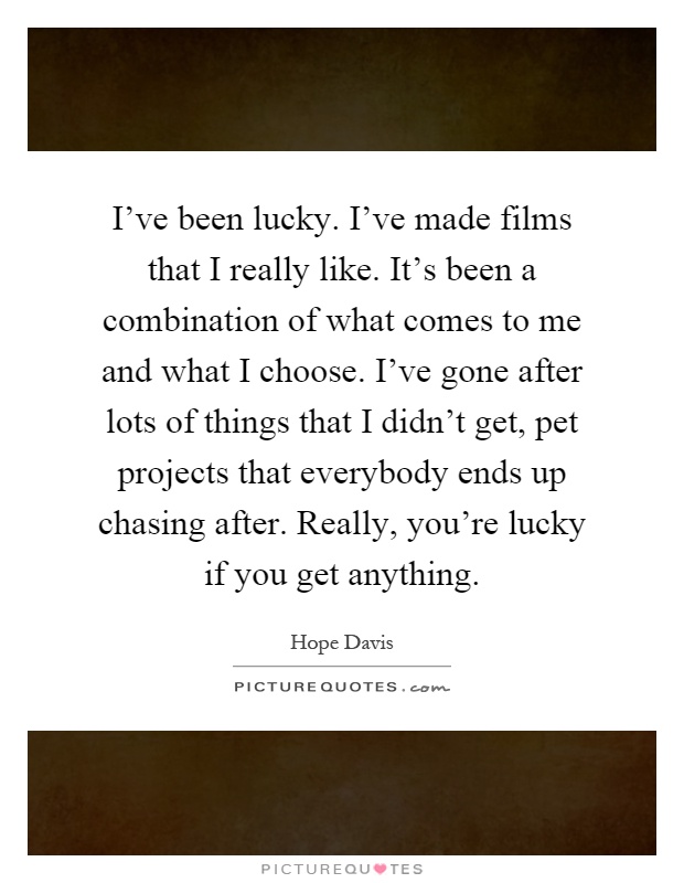 I've been lucky. I've made films that I really like. It's been a combination of what comes to me and what I choose. I've gone after lots of things that I didn't get, pet projects that everybody ends up chasing after. Really, you're lucky if you get anything Picture Quote #1