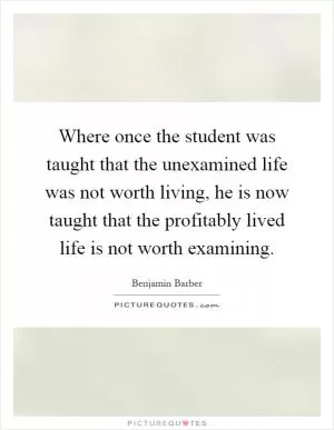 Where once the student was taught that the unexamined life was not worth living, he is now taught that the profitably lived life is not worth examining Picture Quote #1