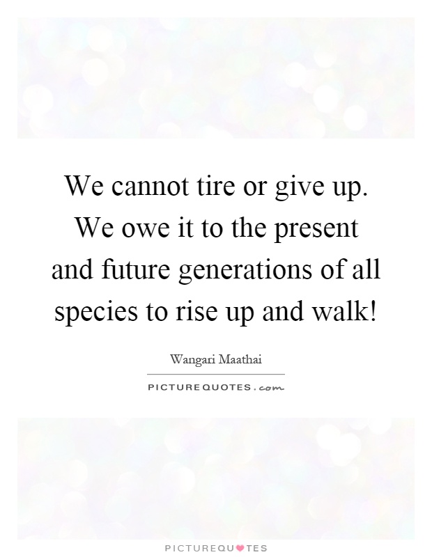 We cannot tire or give up. We owe it to the present and future generations of all species to rise up and walk! Picture Quote #1