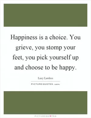 Happiness is a choice. You grieve, you stomp your feet, you pick yourself up and choose to be happy Picture Quote #1