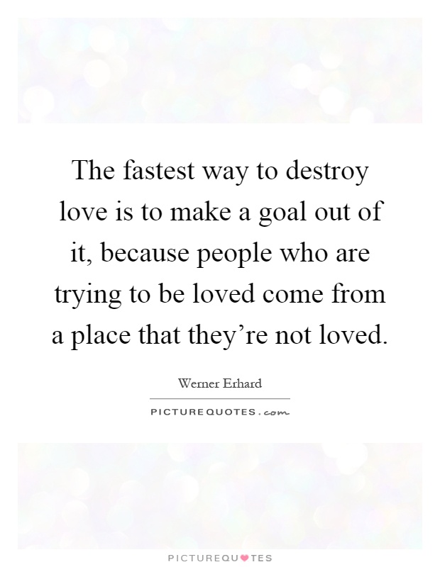 The fastest way to destroy love is to make a goal out of it, because people who are trying to be loved come from a place that they're not loved Picture Quote #1