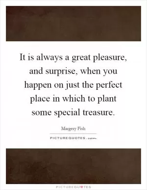 It is always a great pleasure, and surprise, when you happen on just the perfect place in which to plant some special treasure Picture Quote #1
