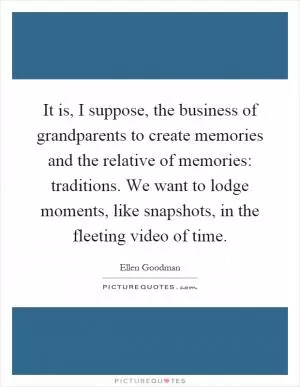 It is, I suppose, the business of grandparents to create memories and the relative of memories: traditions. We want to lodge moments, like snapshots, in the fleeting video of time Picture Quote #1