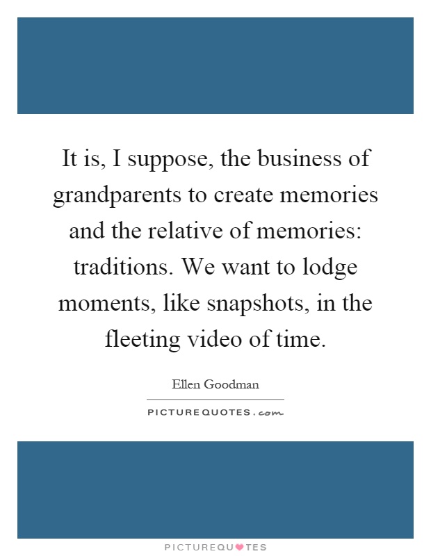 It is, I suppose, the business of grandparents to create memories and the relative of memories: traditions. We want to lodge moments, like snapshots, in the fleeting video of time Picture Quote #1