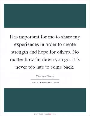 It is important for me to share my experiences in order to create strength and hope for others. No matter how far down you go, it is never too late to come back Picture Quote #1