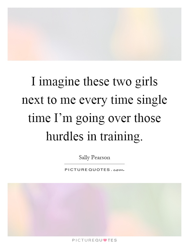 I imagine these two girls next to me every time single time I'm going over those hurdles in training Picture Quote #1