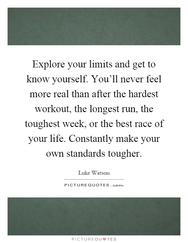 Explore your limits and get to know yourself. You'll never feel more real than after the hardest workout, the longest run, the toughest week, or the best race of your life. Constantly make your own standards tougher Picture Quote #1