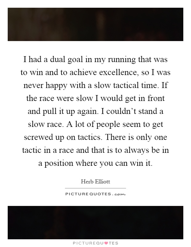 I had a dual goal in my running that was to win and to achieve excellence, so I was never happy with a slow tactical time. If the race were slow I would get in front and pull it up again. I couldn't stand a slow race. A lot of people seem to get screwed up on tactics. There is only one tactic in a race and that is to always be in a position where you can win it Picture Quote #1