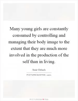 Many young girls are constantly consumed by controlling and managing their body image to the extent that they are much more involved in the production of the self than in living Picture Quote #1