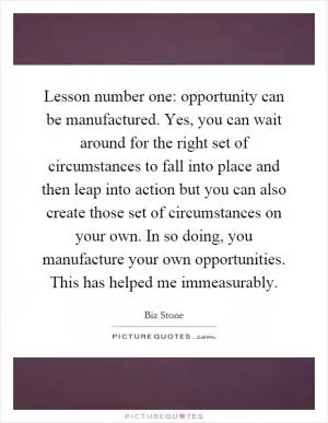 Lesson number one: opportunity can be manufactured. Yes, you can wait around for the right set of circumstances to fall into place and then leap into action but you can also create those set of circumstances on your own. In so doing, you manufacture your own opportunities. This has helped me immeasurably Picture Quote #1