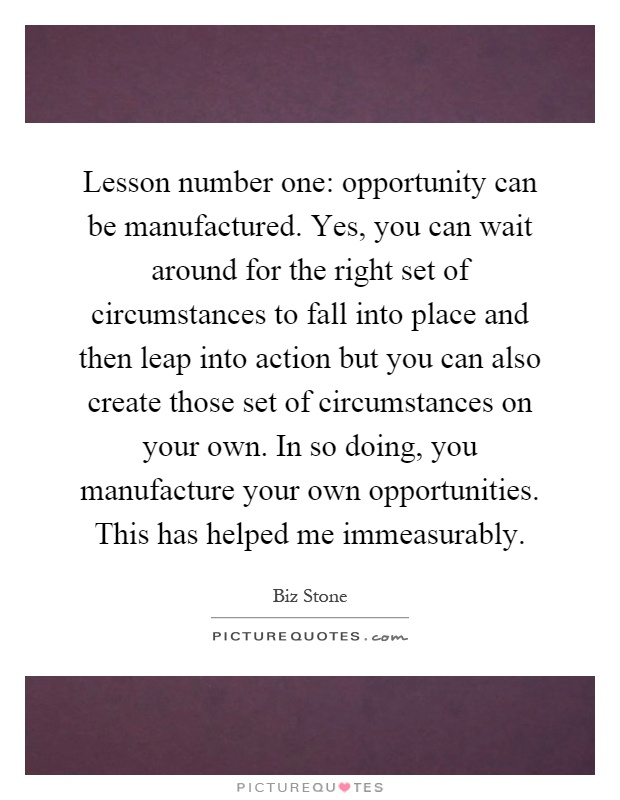 Lesson number one: opportunity can be manufactured. Yes, you can wait around for the right set of circumstances to fall into place and then leap into action but you can also create those set of circumstances on your own. In so doing, you manufacture your own opportunities. This has helped me immeasurably Picture Quote #1