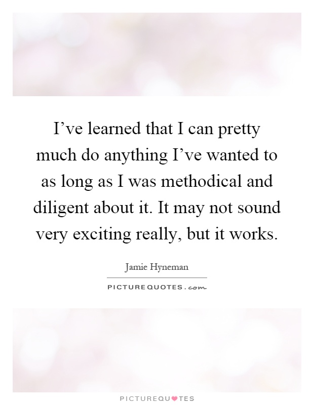 I've learned that I can pretty much do anything I've wanted to as long as I was methodical and diligent about it. It may not sound very exciting really, but it works Picture Quote #1