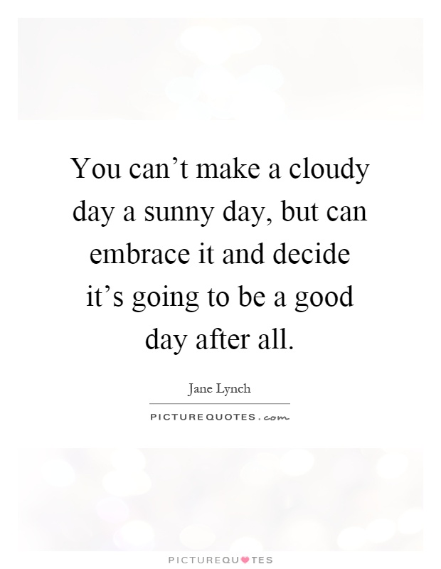 You can't make a cloudy day a sunny day, but can embrace it and decide it's going to be a good day after all Picture Quote #1