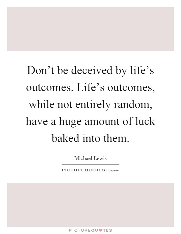 Don't be deceived by life's outcomes. Life's outcomes, while not entirely random, have a huge amount of luck baked into them Picture Quote #1